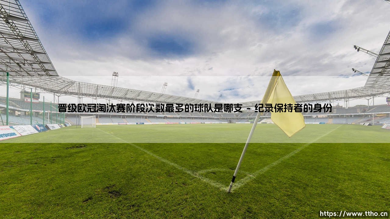 晋级欧冠淘汰赛阶段次数最多的球队是哪支-足坛风向标-第1张图片-天体号 晋级欧冠淘汰赛阶段次数最多的球队是哪支-足坛风向标-第1张图片-天体号