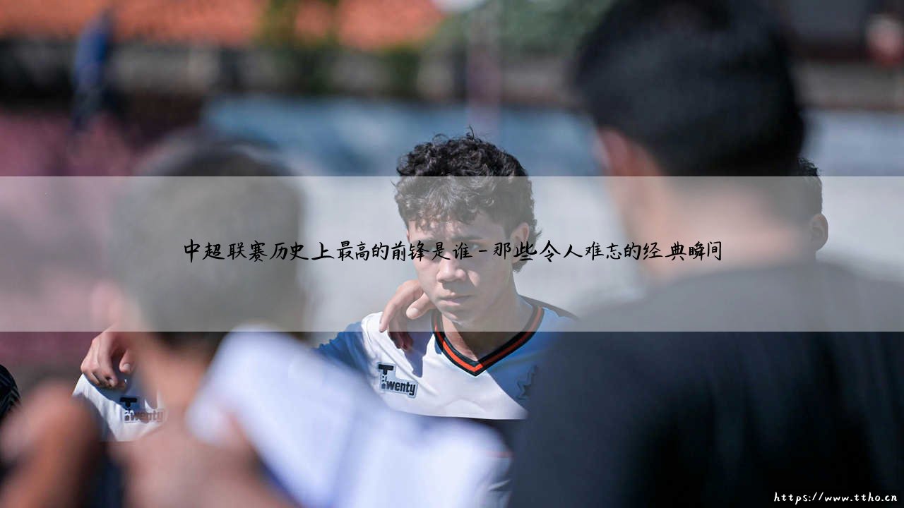 中超联赛历史上最高的前锋是谁：探寻绿茵场上的「擎天柱」-第4张图片-天体号