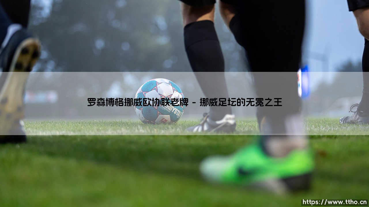 罗森博格:挪威足球的王者与欧协联的新征程-第1张图片-天体号 罗森博格:挪威足球的王者与欧协联的新征程-第1张图片-天体号