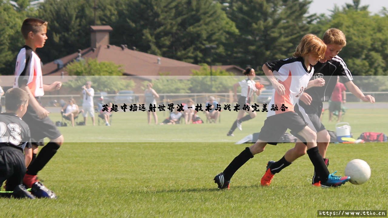 英超中场远射世界波:中场发炮,如何点燃全场激情?-第3张图片-天体号 英超中场远射世界波:中场发炮,如何点燃全场激情?-第3张图片-天体号