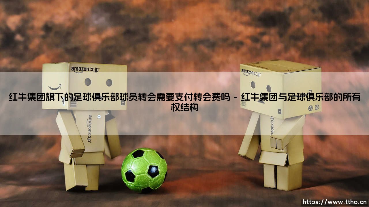 红牛集团旗下的足球俱乐部球员转会需要支付转会费吗:深入探讨「红牛系」球队的转会策略-第1张图片-天体号 红牛集团旗下的足球俱乐部球员转会需要支付转会费吗:深入探讨「红牛系」球队的转会策略-第1张图片-天体号