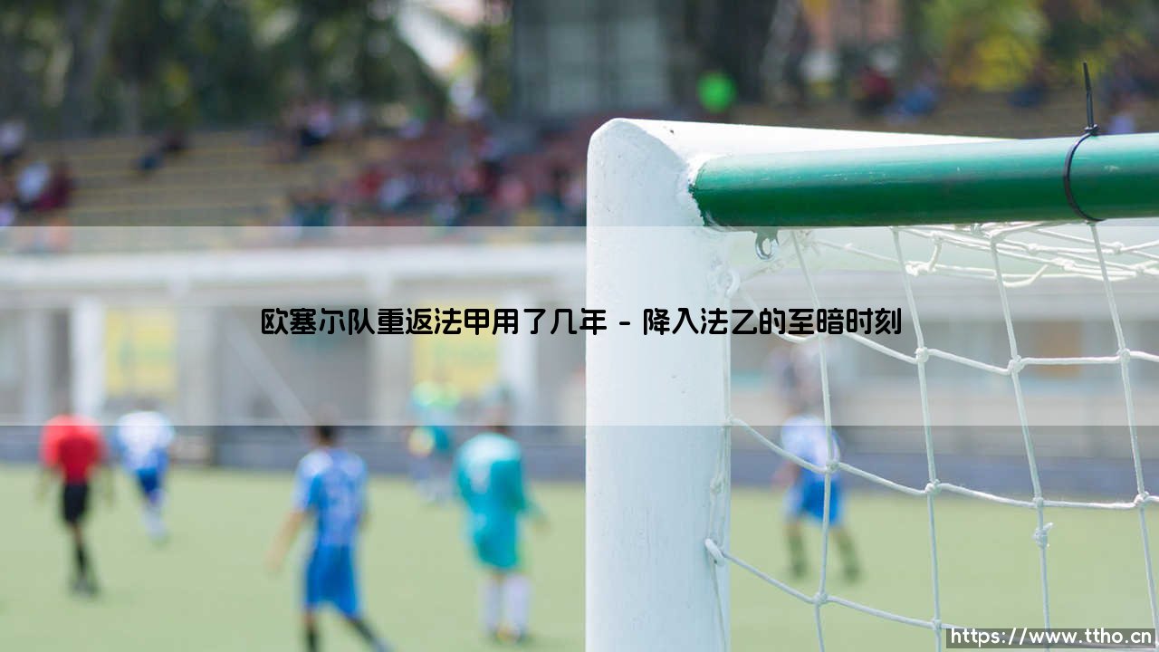 欧塞尔队重返法甲用了几年？- 一支老牌劲旅的十年回归路「从法乙到法甲的艰辛之旅」-第1张图片-天体号