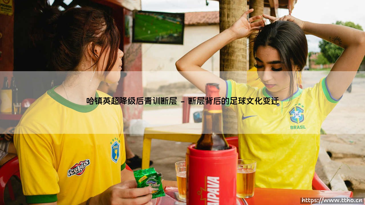 哈镇英超降级后青训断层:一个俱乐部灵魂的失落与重建-第2张图片-天体号 哈镇英超降级后青训断层:一个俱乐部灵魂的失落与重建-第2张图片-天体号