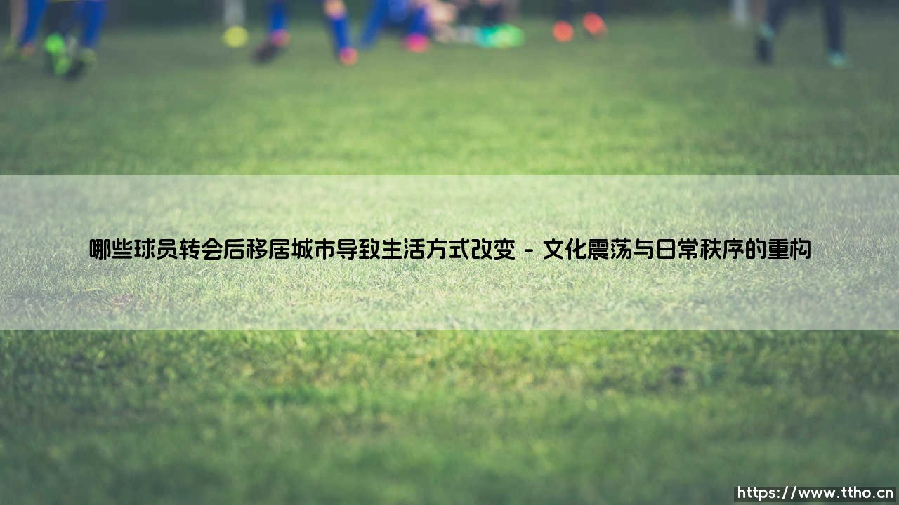 哪些球员转会后移居城市导致生活方式改变——天体足球-第1张图片-天体号 哪些球员转会后移居城市导致生活方式改变——天体足球-第1张图片-天体号