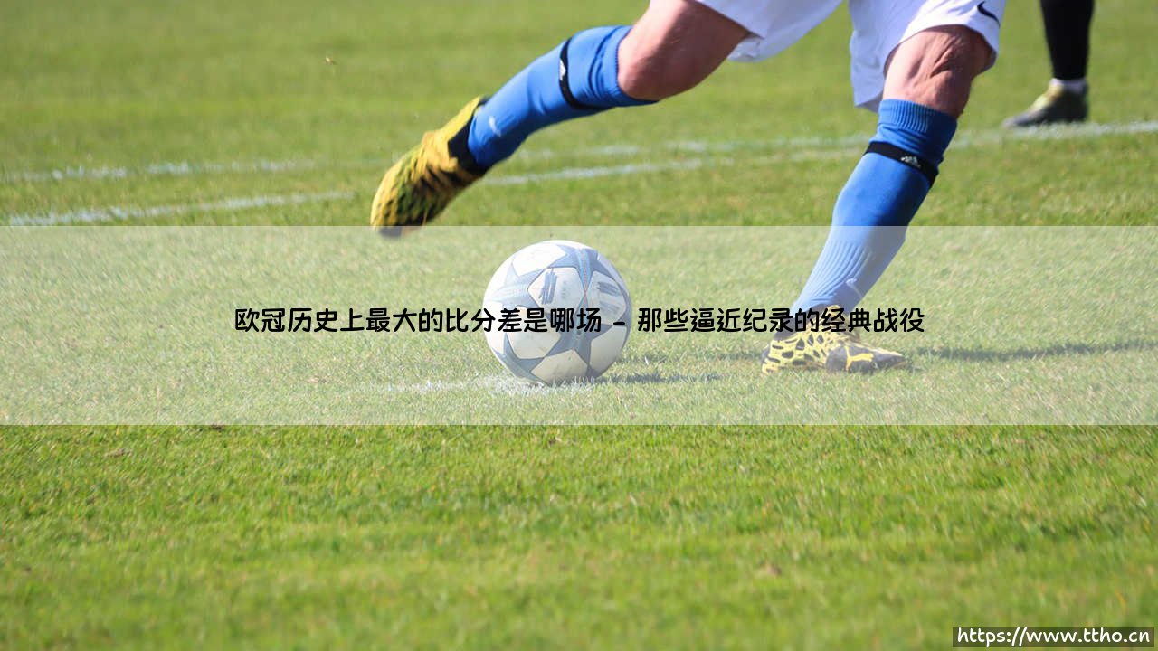 欧冠史上最大比分差是哪场?——探寻「欧冠历史之最」的惊人纪录-第2张图片-天体号 欧冠史上最大比分差是哪场?——探寻「欧冠历史之最」的惊人纪录-第2张图片-天体号