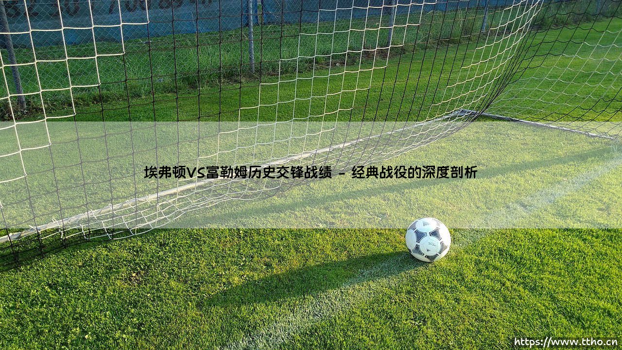 埃弗顿VS富勒姆历史交锋战绩:绿茵场上的命运交织-第2张图片-天体号 埃弗顿VS富勒姆历史交锋战绩:绿茵场上的命运交织-第2张图片-天体号