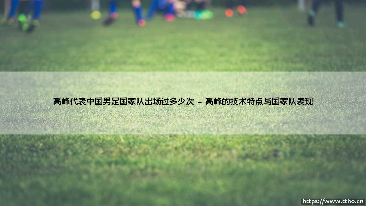 高峰代表中国男足国家队出场过多少次?深入解析这位“快马”的国足数据-第2张图片-天体号 高峰代表中国男足国家队出场过多少次?深入解析这位“快马”的国足数据-第2张图片-天体号