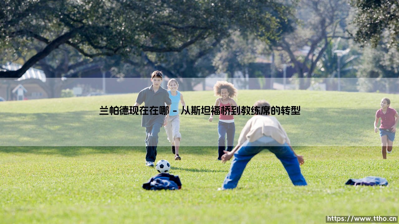 兰帕德现在在哪:从绿茵场到教练席的生涯轨迹-第1张图片-天体号 兰帕德现在在哪:从绿茵场到教练席的生涯轨迹-第1张图片-天体号