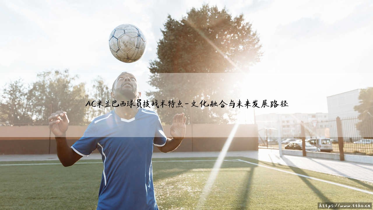 AC米兰巴西球员技战术特点:桑巴足球与红黑军团的融合之道-第4张图片-天体号 AC米兰巴西球员技战术特点:桑巴足球与红黑军团的融合之道-第4张图片-天体号