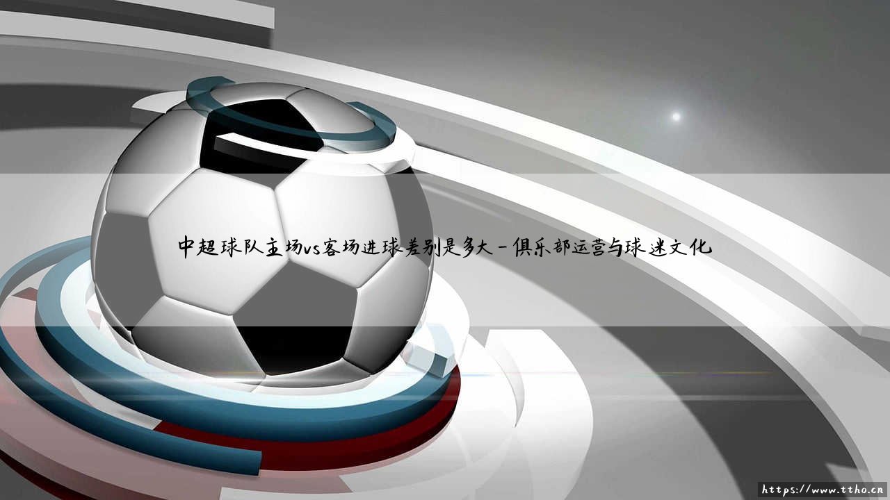中超球队主场与客场进球对比:主场vs客场进球差异究竟有多大-第4张图片-天体号 中超球队主场与客场进球对比:主场vs客场进球差异究竟有多大-第4张图片-天体号