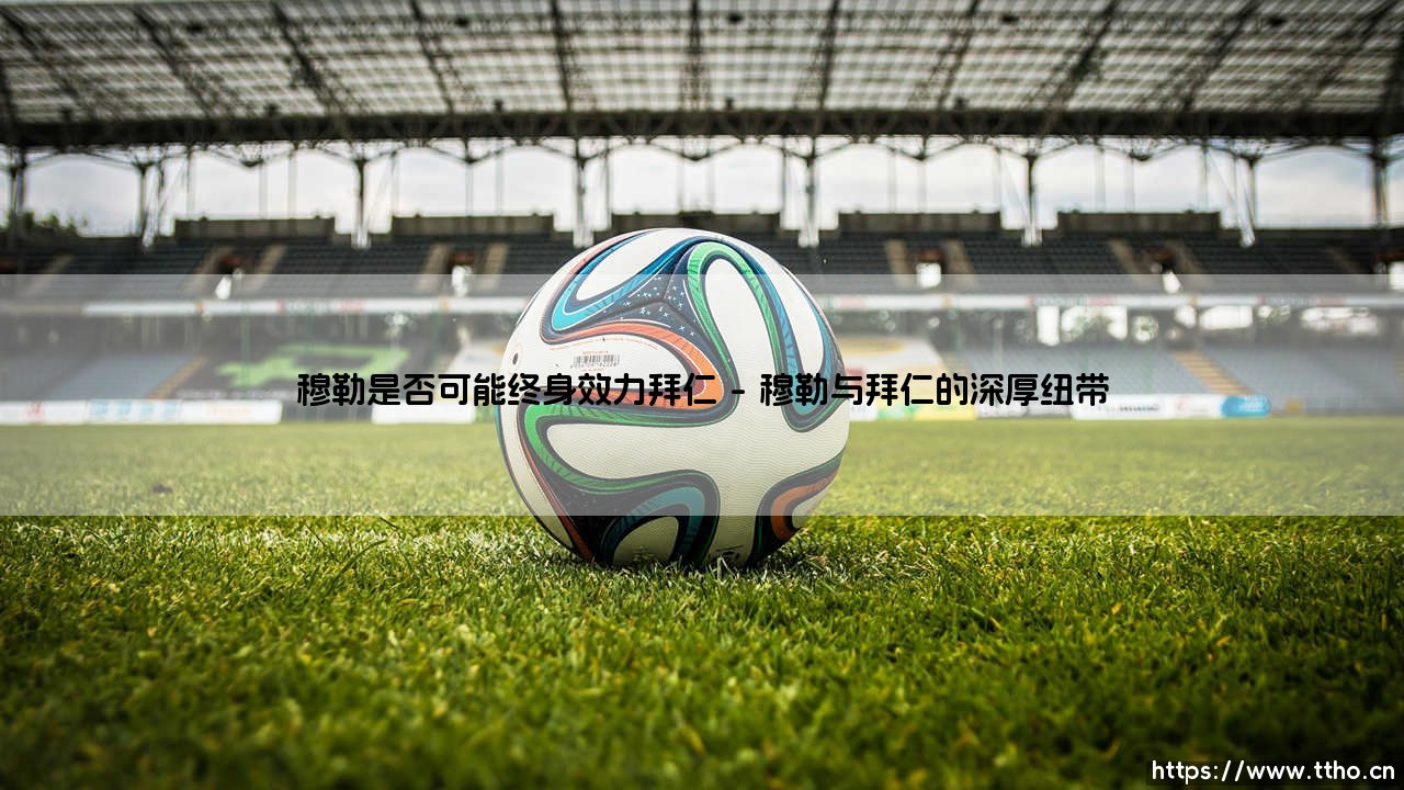穆勒是否可能终身效力拜仁:一段传奇的忠诚与挑战-第1张图片-天体号 穆勒是否可能终身效力拜仁:一段传奇的忠诚与挑战-第1张图片-天体号