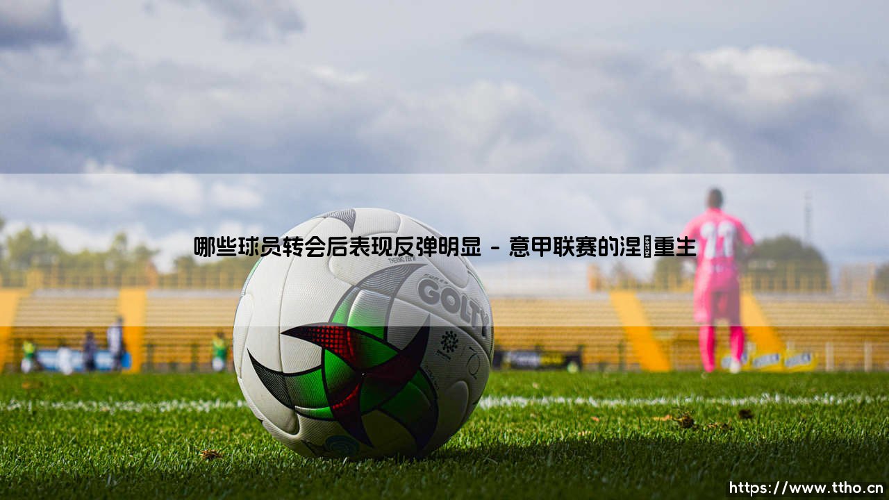 哪些球员转会后表现反弹明显「Goal+」-第1张图片-天体号