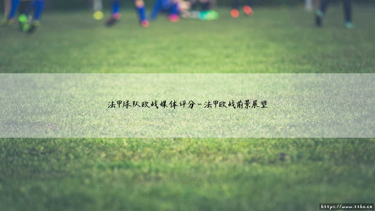 法甲球队欧战媒体评分：法甲球队欧战表现媒体评分深度解析-第4张图片-天体号