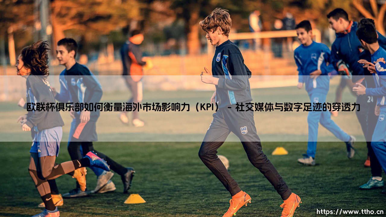 欧联杯俱乐部如何衡量海外市场影响力？——解码全球化运营的关键KPI-第1张图片-天体号