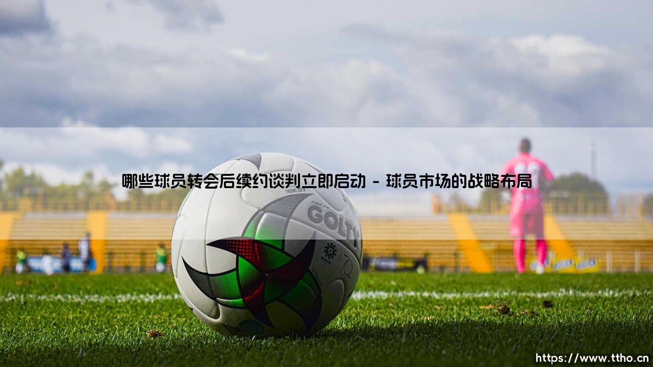哪些球员转会后续约谈判立即启动:哪些球员迎来职业生涯新起点-第1张图片-天体号 哪些球员转会后续约谈判立即启动:哪些球员迎来职业生涯新起点-第1张图片-天体号