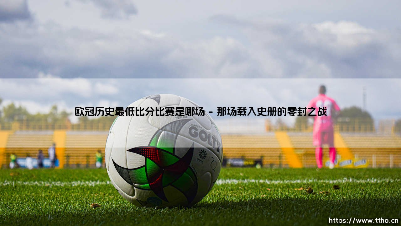 欧冠历史最低比分比赛是哪场?探寻那些令人窒息的零封对决-第1张图片-天体号 欧冠历史最低比分比赛是哪场?探寻那些令人窒息的零封对决-第1张图片-天体号