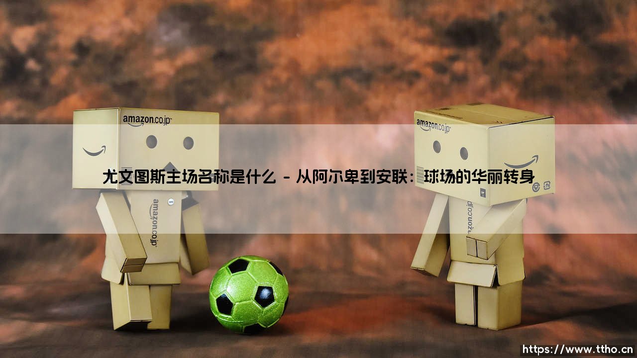 尤文图斯主场名称是什么?探秘「安联球场」:尤文图斯的荣耀殿堂-第1张图片-天体号 尤文图斯主场名称是什么?探秘「安联球场」:尤文图斯的荣耀殿堂-第1张图片-天体号