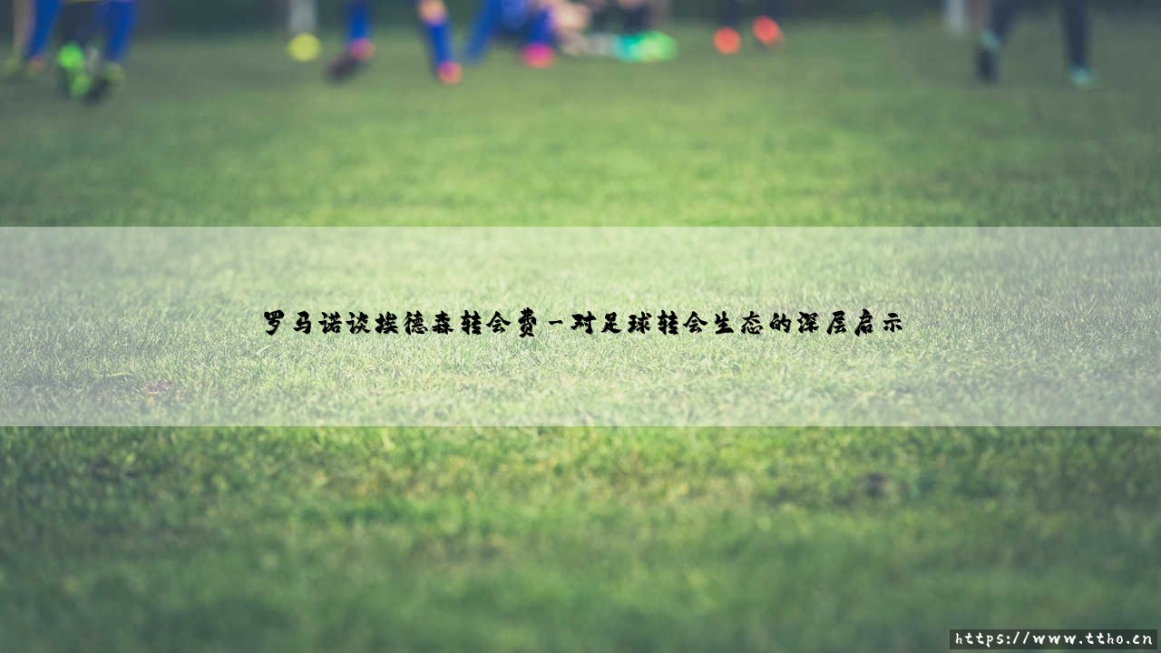 罗马诺谈埃德森转会费:数字背后的战略博弈-第3张图片-天体号 罗马诺谈埃德森转会费:数字背后的战略博弈-第3张图片-天体号