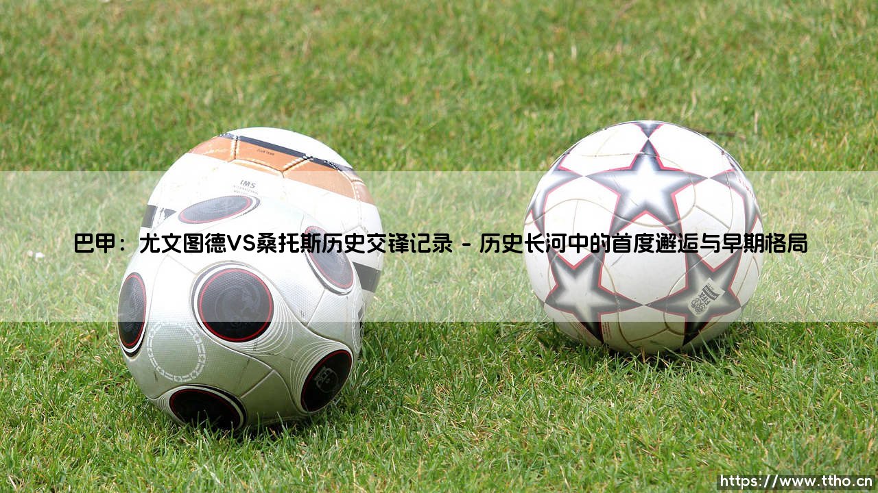 巴甲:尤文图德VS桑托斯历史交锋记录——一场跨越时代的绿茵对话-第1张图片-天体号 巴甲:尤文图德VS桑托斯历史交锋记录——一场跨越时代的绿茵对话-第1张图片-天体号