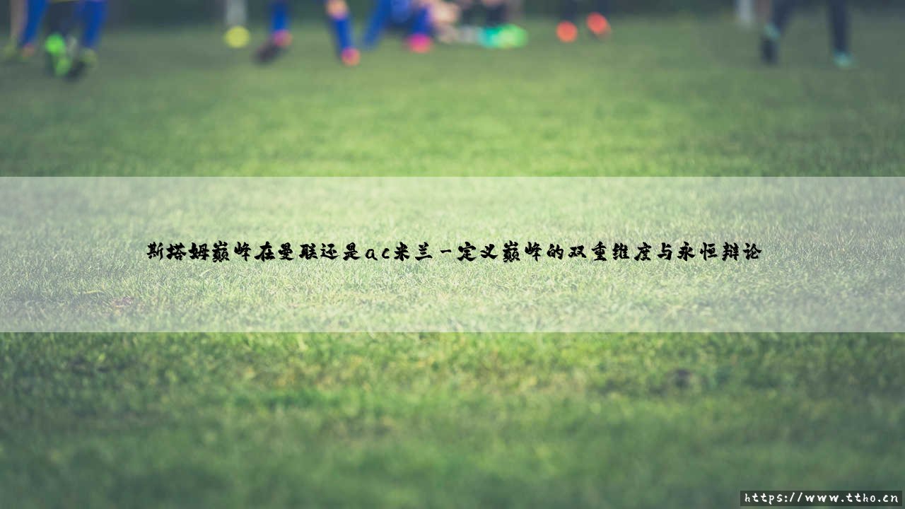 斯塔姆的巅峰印记:烙印在曼联的荣耀还是铭刻于米兰的传奇?-第3张图片-天体号 斯塔姆的巅峰印记:烙印在曼联的荣耀还是铭刻于米兰的传奇?-第3张图片-天体号