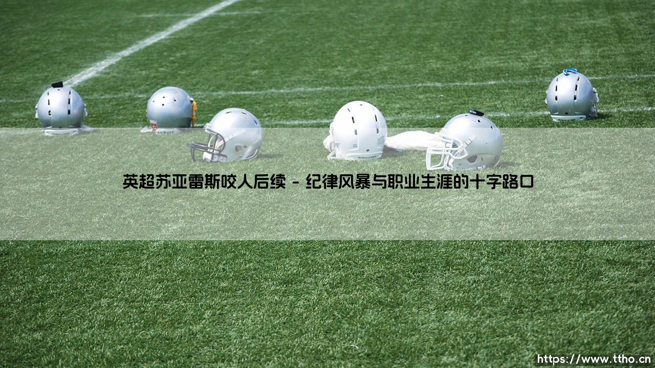 英超苏亚雷斯咬人后续：从球场丑闻到生涯转折的深刻回响-第1张图片-天体号