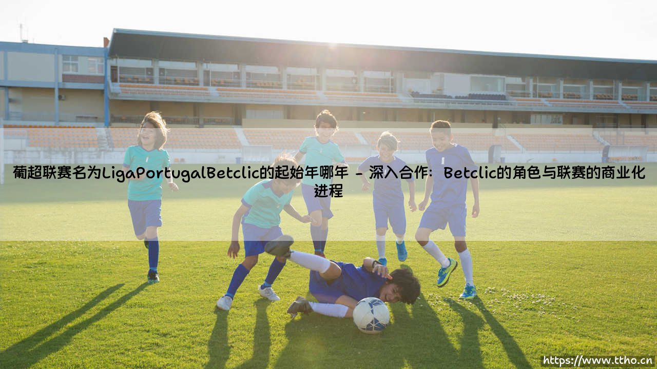 葡超联赛更名为Liga Portugal Betclic的起始年份探秘-第2张图片-天体号 葡超联赛更名为Liga Portugal Betclic的起始年份探秘-第2张图片-天体号