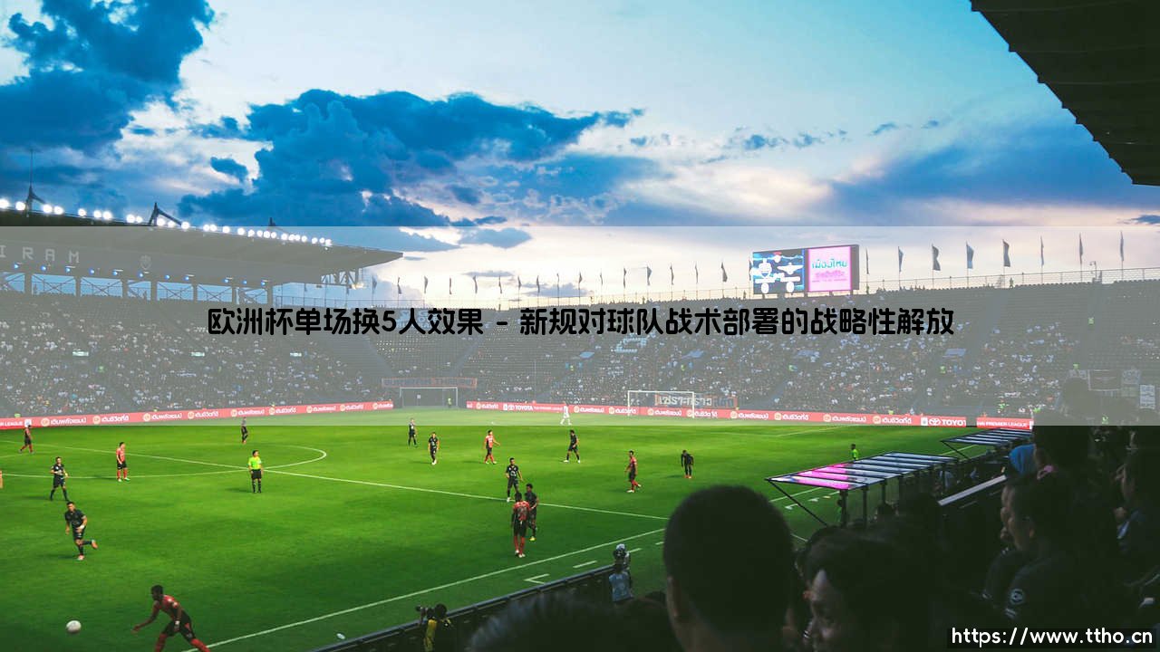 欧洲杯单场换5人效果：战术革新与比赛格局的深度剖析-第1张图片-天体号