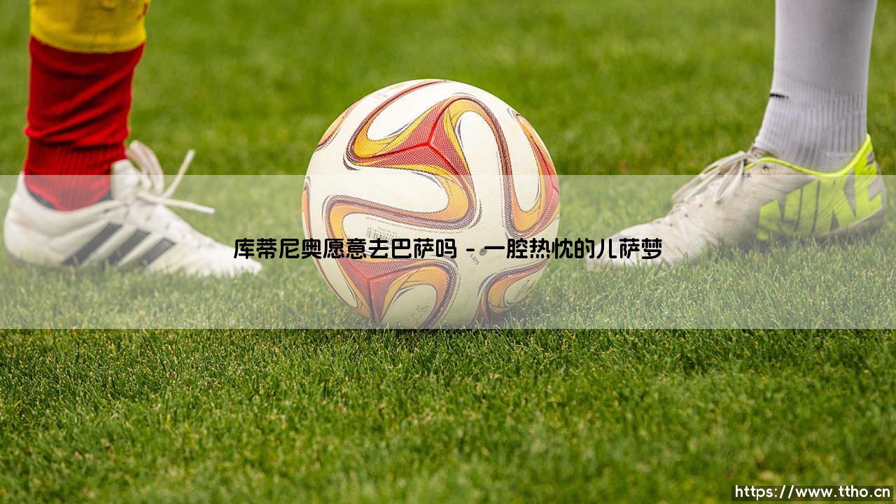 库蒂尼奥愿意去巴萨吗？从梦想到现实的距离有多远-第1张图片-天体号