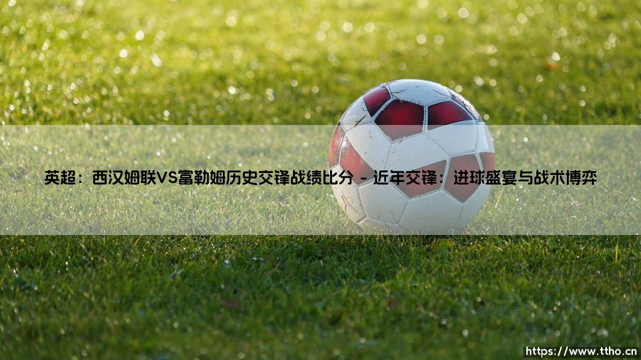 英超焦点:西汉姆联VS富勒姆——历史交锋战绩比分全解析「伦敦德比谁主沉浮?」-第1张图片-天体号 英超焦点:西汉姆联VS富勒姆——历史交锋战绩比分全解析「伦敦德比谁主沉浮?」-第1张图片-天体号