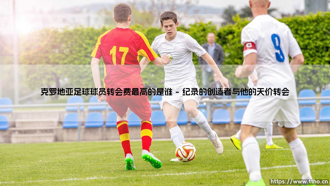 克罗地亚足球球员转会费最高的是谁(足球新鲜事)-第1张图片-天体号 克罗地亚足球球员转会费最高的是谁(足球新鲜事)-第1张图片-天体号