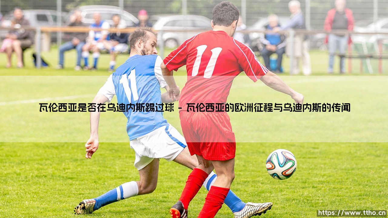 瓦伦西亚是否在乌迪内斯踢过球：一段被遗忘的足球轨迹探寻-第1张图片-天体号