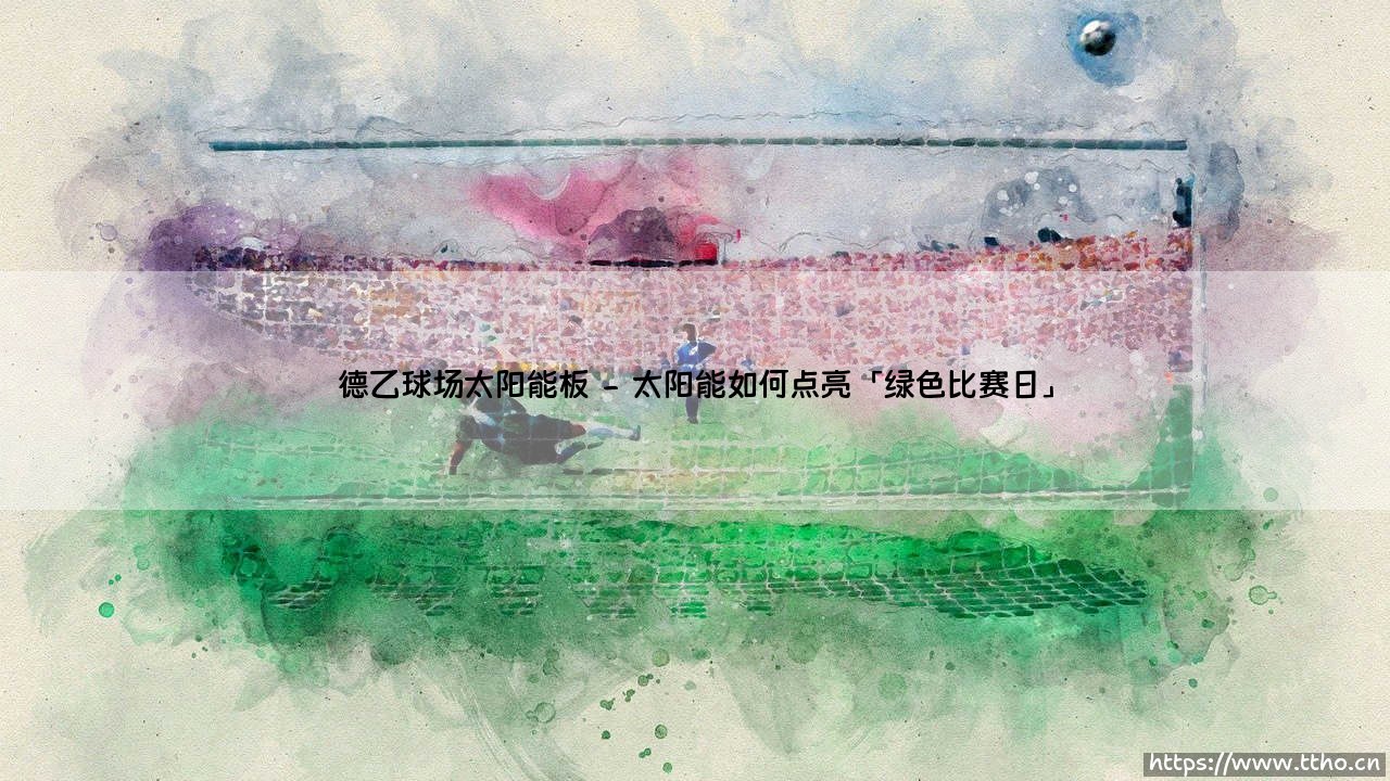 德乙球场太阳能板:环保新趋势?绿茵场上的「阳光进球」如何改变足球-第2张图片-天体号 德乙球场太阳能板:环保新趋势?绿茵场上的「阳光进球」如何改变足球-第2张图片-天体号