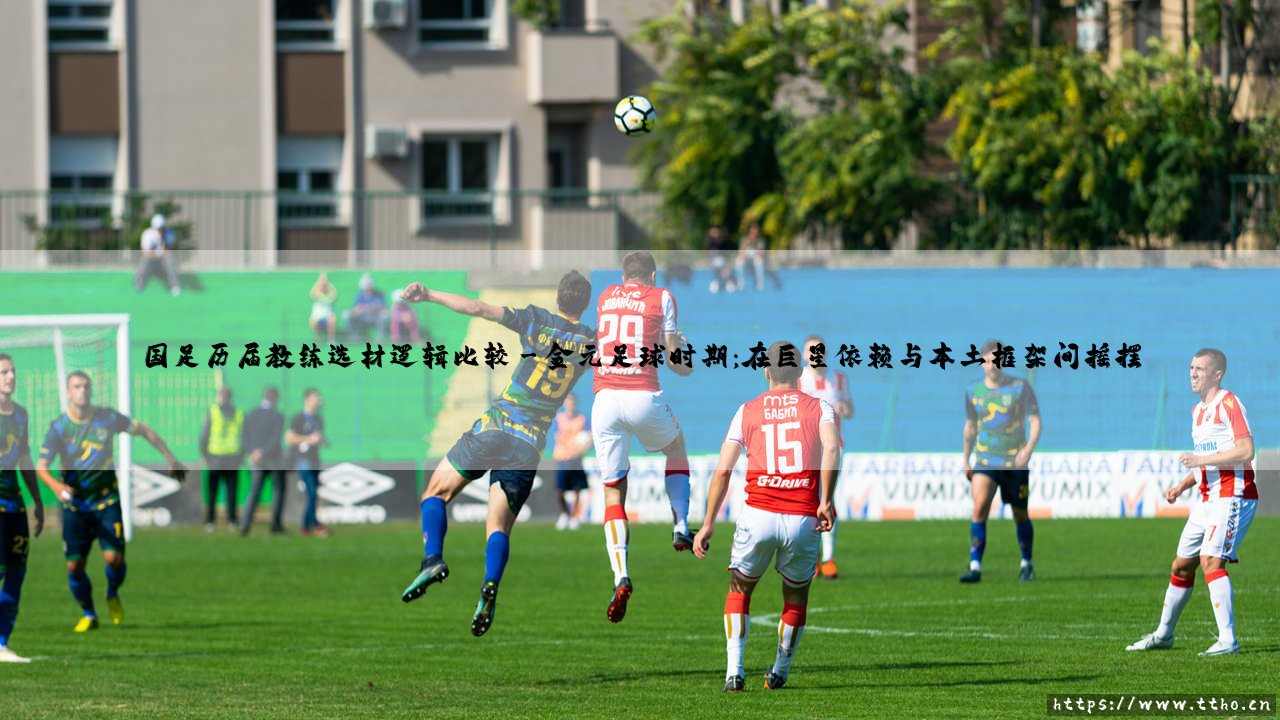 国足历届教练选材逻辑比较:一部充满争议的探索史?——「选材逻辑」如何塑造国足的不同面貌-第3张图片-天体号 国足历届教练选材逻辑比较:一部充满争议的探索史?——「选材逻辑」如何塑造国足的不同面貌-第3张图片-天体号
