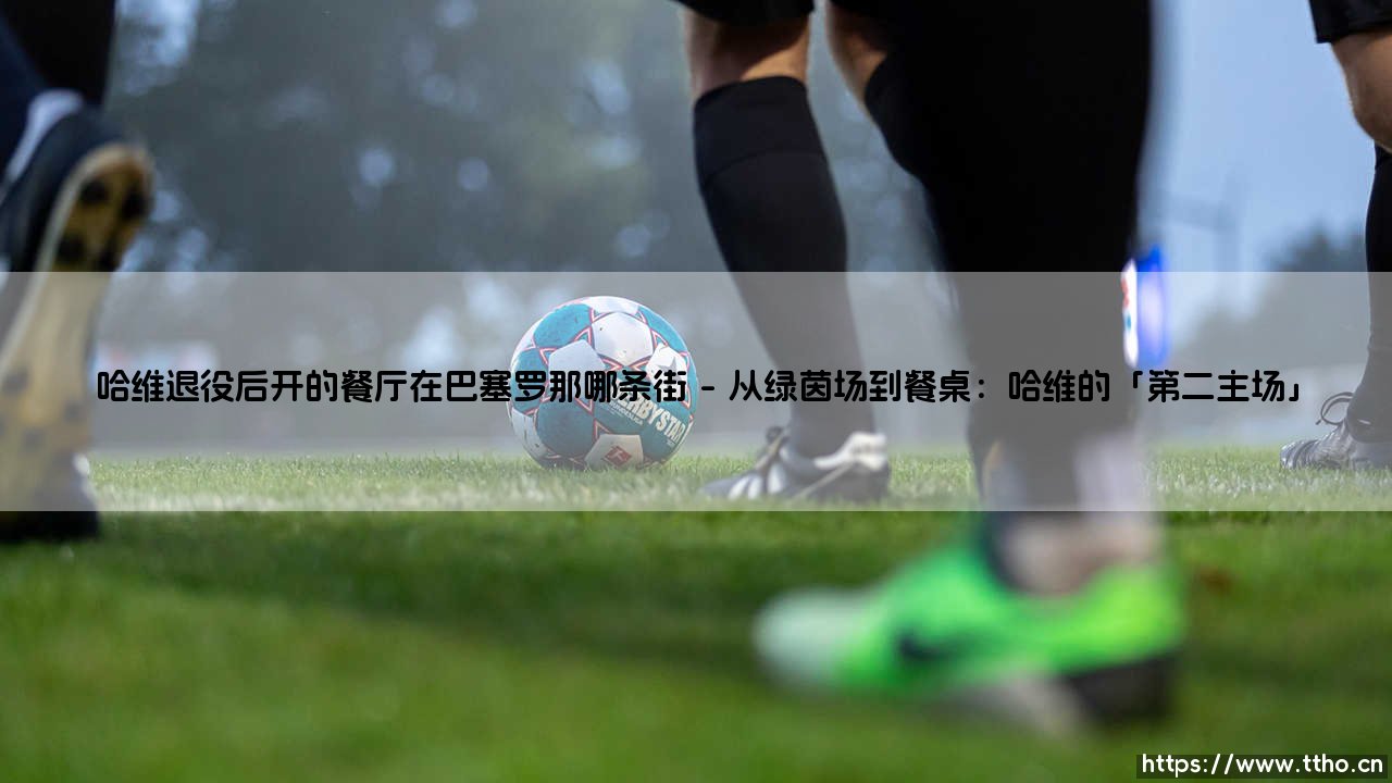 哈维退役后开的餐厅在巴塞罗那哪条街？——揭秘传奇中场「餐桌上的魔法」藏身之处-第1张图片-天体号