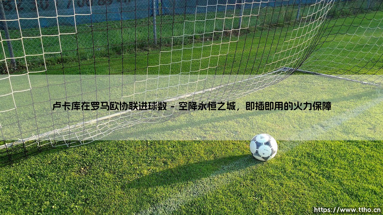 卢卡库在罗马欧协联进球数：红狼锋霸的欧战征服之旅-第1张图片-天体号