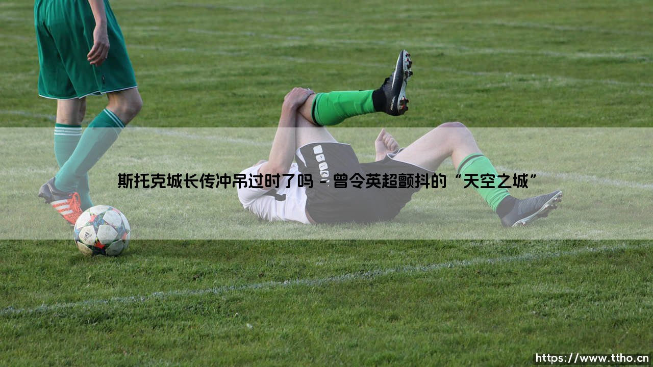 斯托克城长传冲吊过时了吗?「天空之城」的战术遗产,在今日足坛何去何从?-第1张图片-天体号 斯托克城长传冲吊过时了吗?「天空之城」的战术遗产,在今日足坛何去何从?-第1张图片-天体号