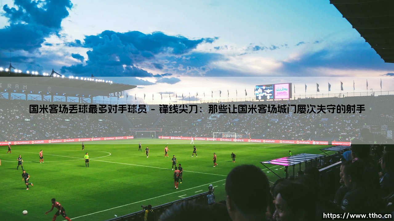 国米客场丢球最多?对手球员揭秘:谁是蓝黑军团防线最棘手的「拆解专家」?-第1张图片-天体号 国米客场丢球最多?对手球员揭秘:谁是蓝黑军团防线最棘手的「拆解专家」?-第1张图片-天体号