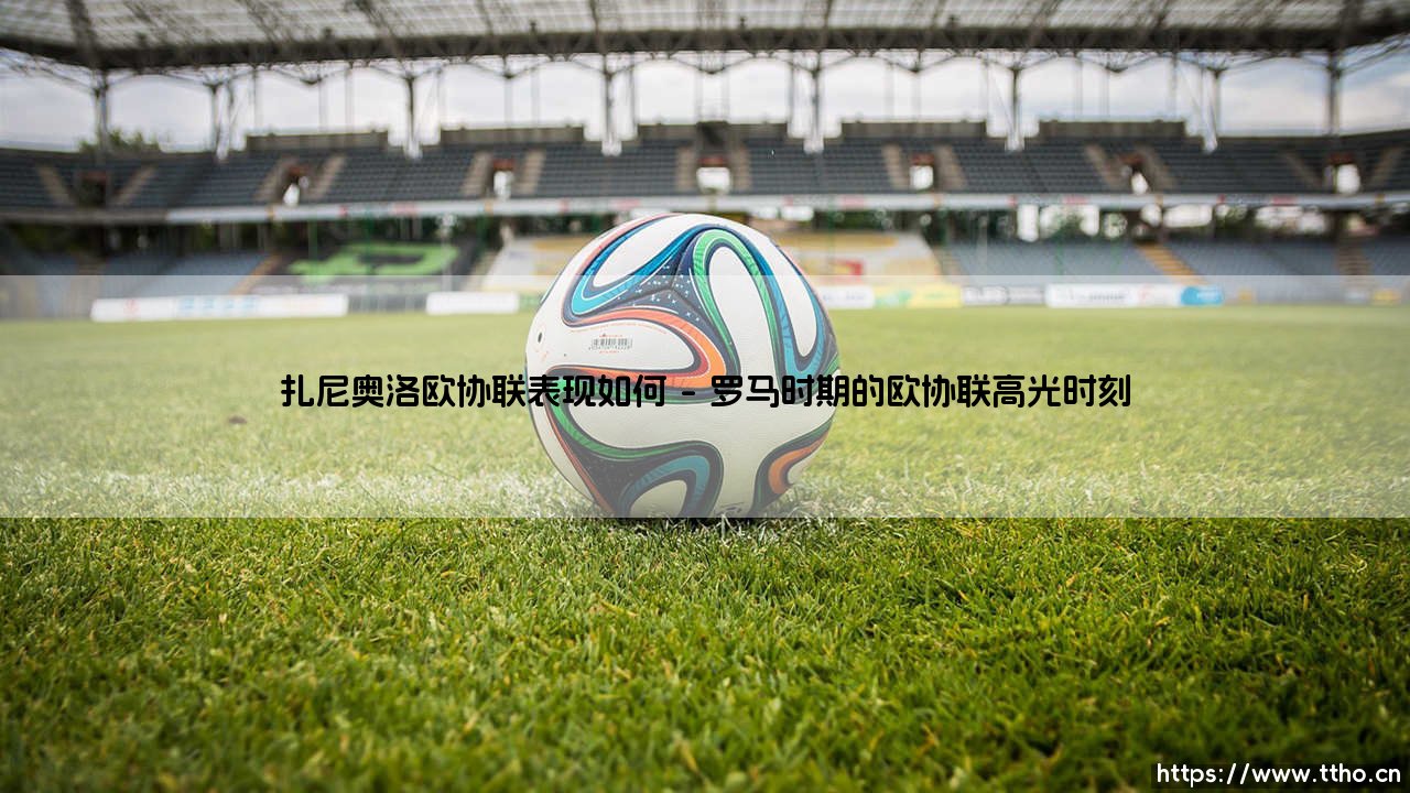 扎尼奥洛欧协联表现如何?从罗马新星到土耳其舞台的征程-第1张图片-天体号 扎尼奥洛欧协联表现如何?从罗马新星到土耳其舞台的征程-第1张图片-天体号