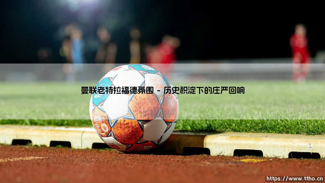 曼联老特拉福德氛围:梦剧场的灵魂与心跳-第1张图片-天体号 曼联老特拉福德氛围:梦剧场的灵魂与心跳-第1张图片-天体号
