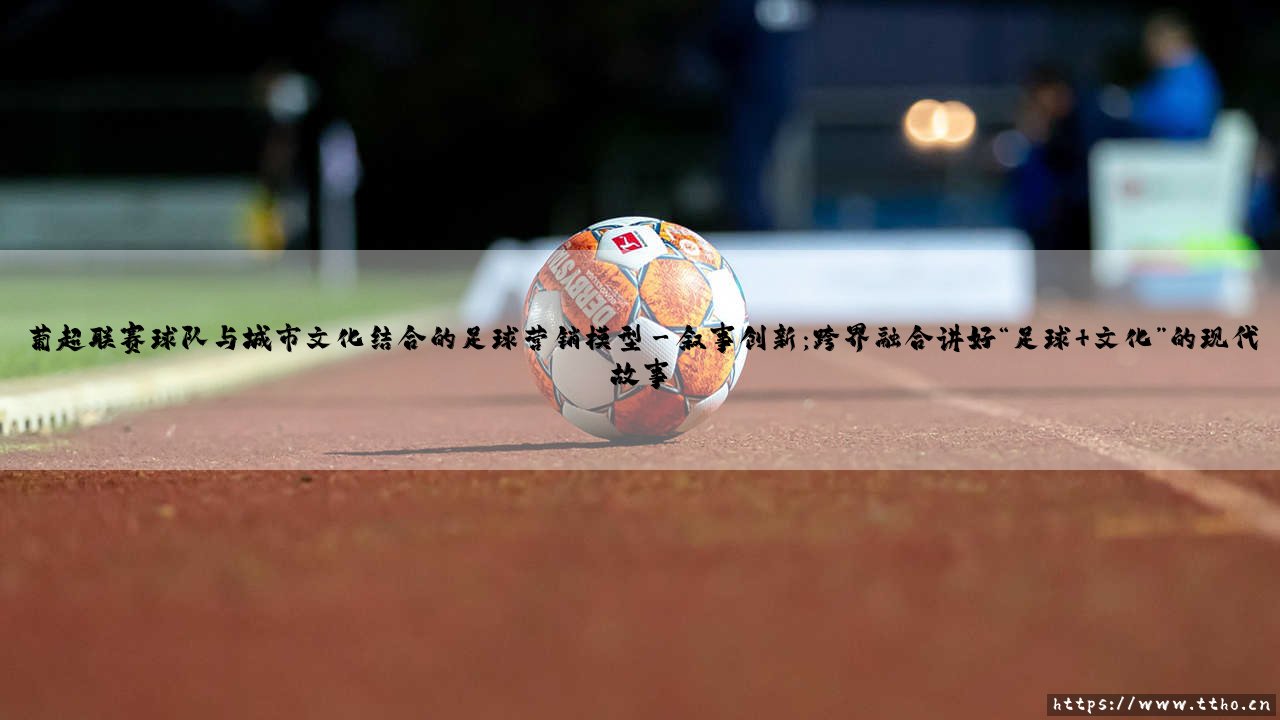 葡超联赛球队与城市文化结合的足球营销模型【足球之家】-第3张图片-天体号 葡超联赛球队与城市文化结合的足球营销模型【足球之家】-第3张图片-天体号