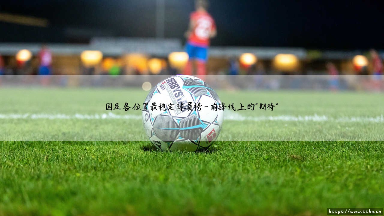 国足各位置最稳定球员榜:谁能成为国足的定海神针?「稳定球员榜」深度解析-第4张图片-天体号 国足各位置最稳定球员榜:谁能成为国足的定海神针?「稳定球员榜」深度解析-第4张图片-天体号