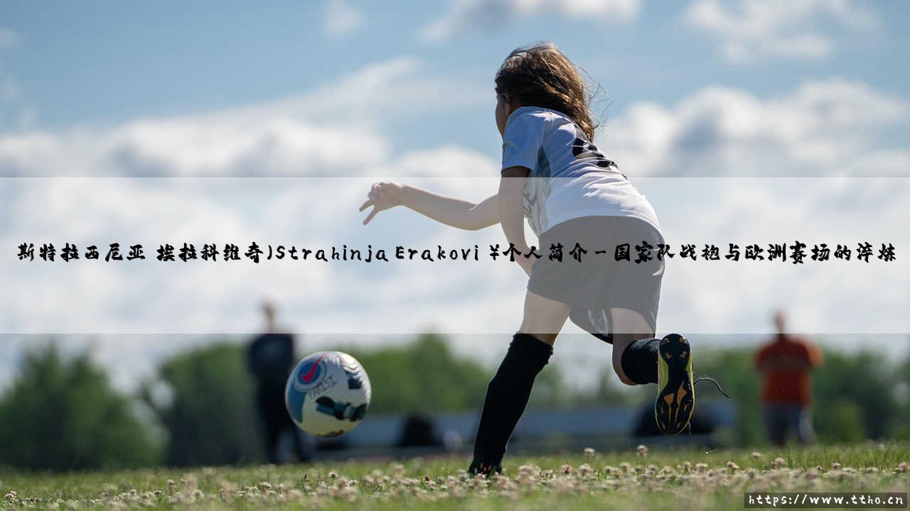 斯特拉西尼亚·埃拉科维奇:解读足球新星斯特拉西尼亚·埃拉科维奇的崛起之路-第3张图片-天体号 斯特拉西尼亚·埃拉科维奇:解读足球新星斯特拉西尼亚·埃拉科维奇的崛起之路-第3张图片-天体号