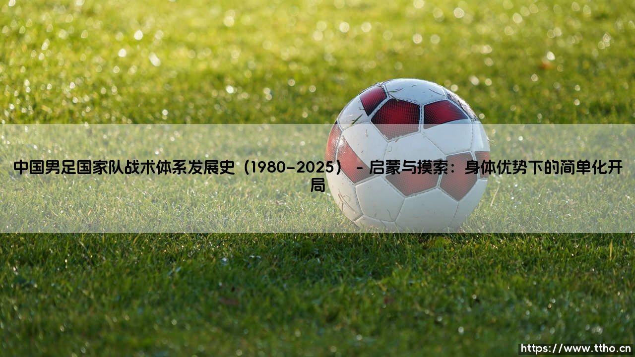 中国男足国家队战术体系发展史（1980–2025）「足坛速递」-第1张图片-天体号