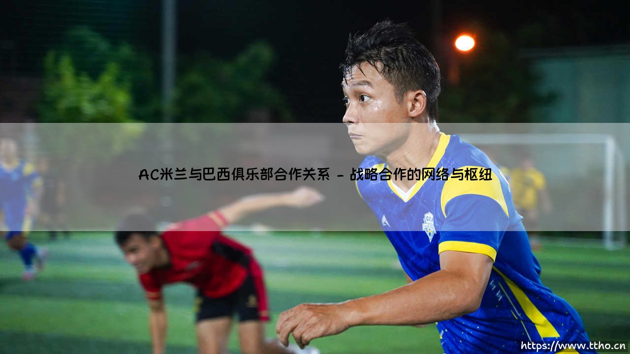 AC米兰与巴西俱乐部合作关系:红黑军团如何构建南美人才通道?-第2张图片-天体号 AC米兰与巴西俱乐部合作关系:红黑军团如何构建南美人才通道?-第2张图片-天体号