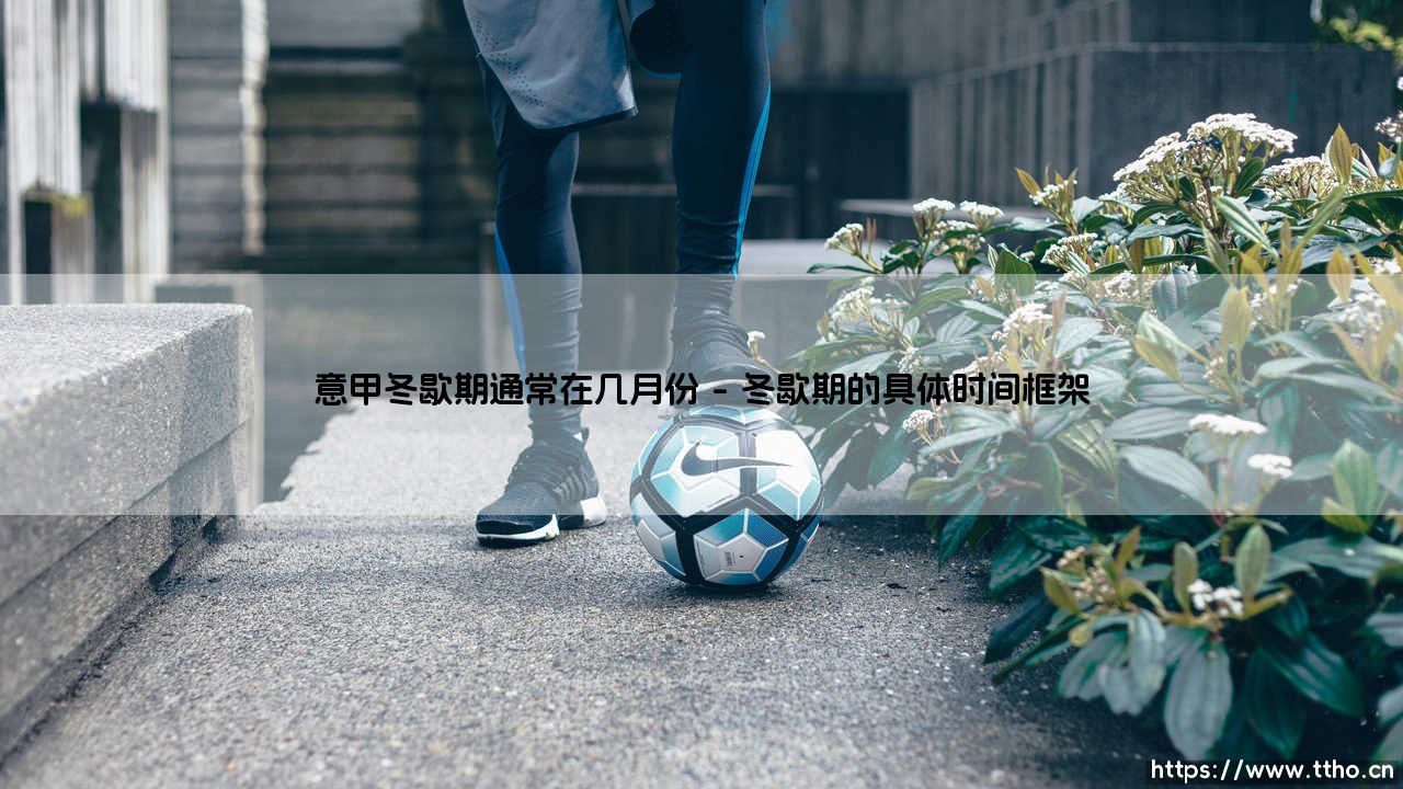 意甲冬歇期的传统月份:探寻亚平宁半岛的足球休赛时光-第1张图片-天体号 意甲冬歇期的传统月份:探寻亚平宁半岛的足球休赛时光-第1张图片-天体号