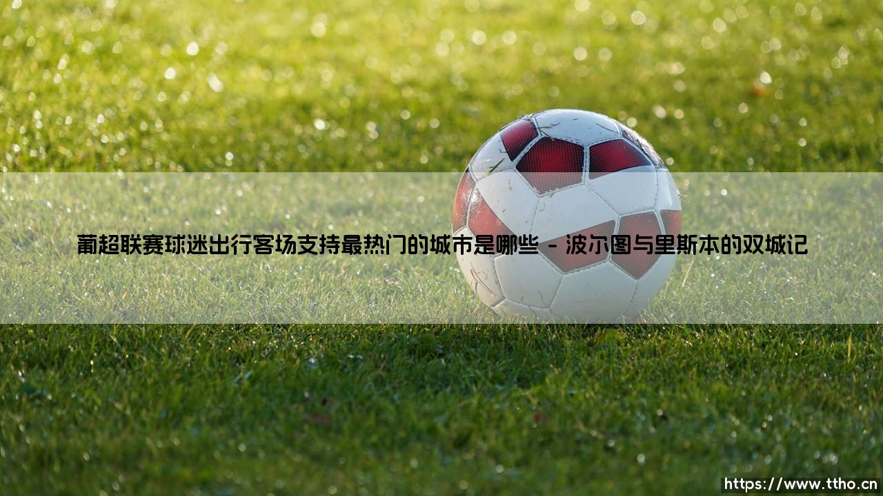 葡超联赛球迷出行客场支持最热门的城市探秘-第1张图片-天体号