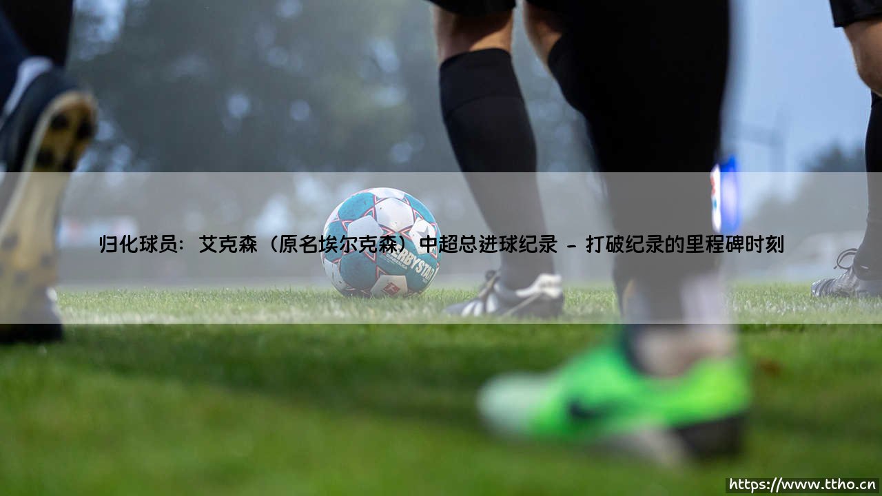 归化球员艾克森:超越传奇的中超总进球纪录-第2张图片-天体号 归化球员艾克森:超越传奇的中超总进球纪录-第2张图片-天体号