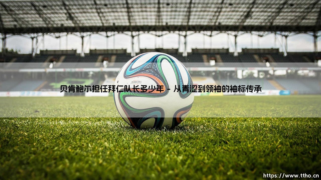 贝肯鲍尔担任拜仁队长多少年？一段传奇的队长岁月究竟多长？-第1张图片-天体号