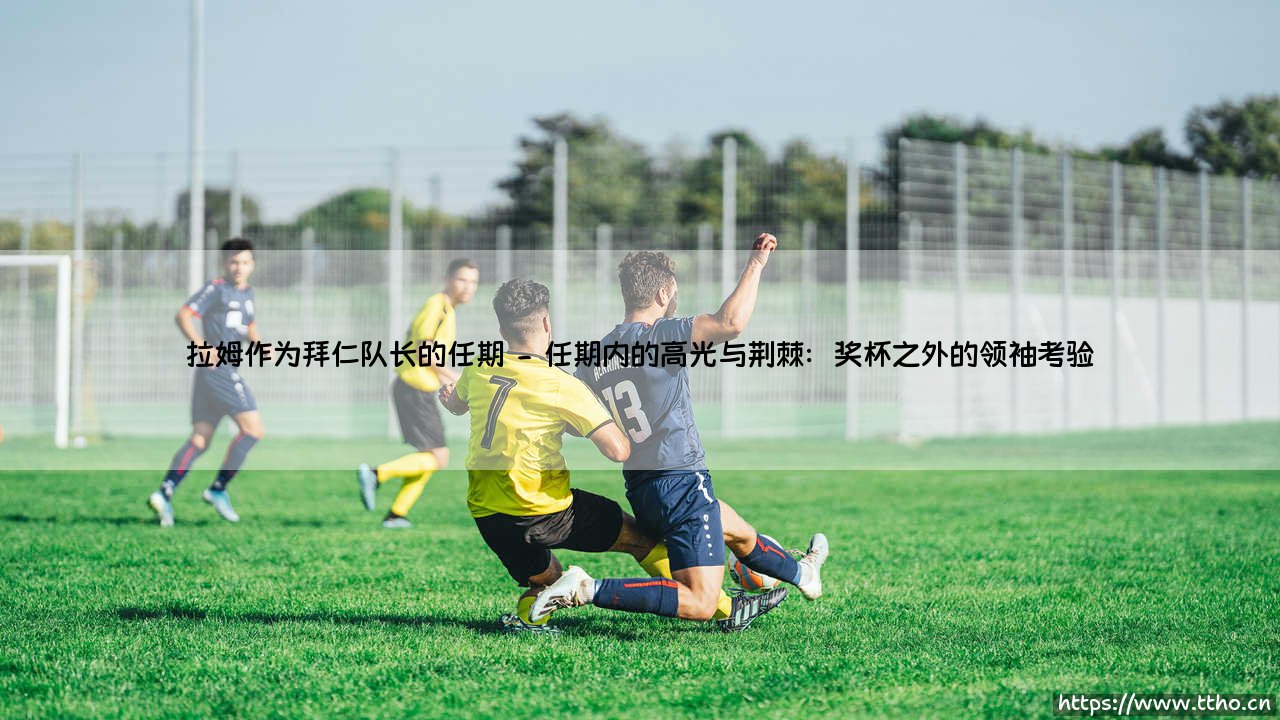 拉姆作为拜仁队长的任期:一段定义现代足球领袖精神的岁月-第2张图片-天体号 拉姆作为拜仁队长的任期:一段定义现代足球领袖精神的岁月-第2张图片-天体号