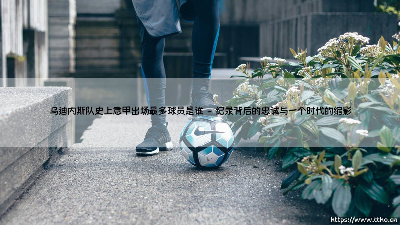乌迪内斯队史上意甲出场最多球员是谁?传奇安东尼奥·迪纳塔莱的故事-第2张图片-天体号 乌迪内斯队史上意甲出场最多球员是谁?传奇安东尼奥·迪纳塔莱的故事-第2张图片-天体号